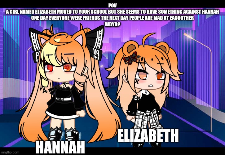 POV
A GIRL NAMED ELIZABETH MOVED TO YOUR SCHOOL BUT SHE SEEMS TO HAVE SOMETHING AGAINST HANNAH
ONE DAY EVERYONE WERE FRIENDS THE NEXT DAY PEOPLE ARE MAD AT EACHOTHER
WDYD? HANNAH; ELIZABETH | image tagged in stop,reading,tags | made w/ Imgflip meme maker
