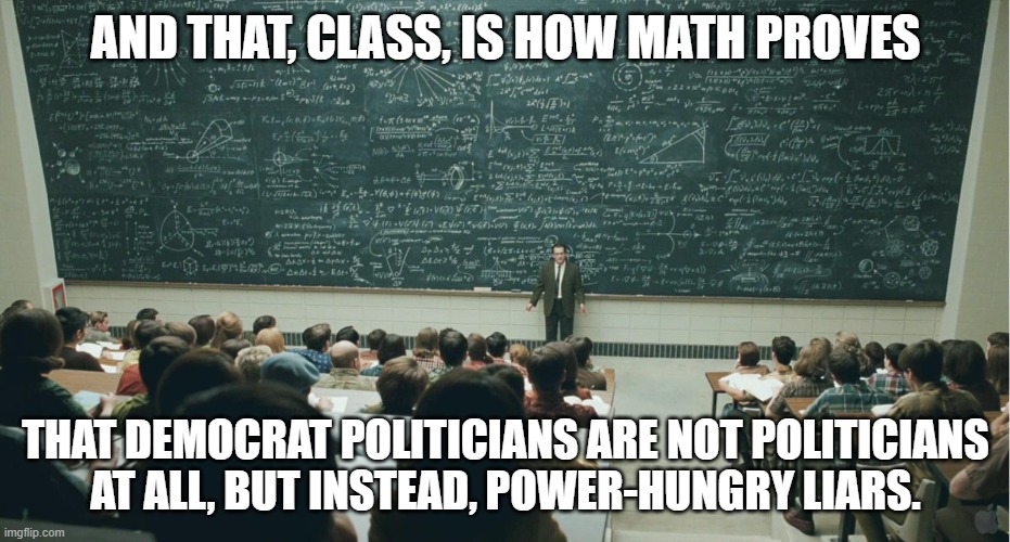when it comes to politics, statistics and mathematics do not lie. | AND THAT, CLASS, IS HOW MATH PROVES; THAT DEMOCRAT POLITICIANS ARE NOT POLITICIANS
AT ALL, BUT INSTEAD, POWER-HUNGRY LIARS. | image tagged in and that class | made w/ Imgflip meme maker