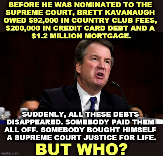 Republican financing. |  BEFORE HE WAS NOMINATED TO THE 
SUPREME COURT, BRETT KAVANAUGH 
OWED $92,000 IN COUNTRY CLUB FEES, 
$200,000 IN CREDIT CARD DEBT AND A 
$1.2 MILLION MORTGAGE. SUDDENLY, ALL THESE DEBTS 
DISAPPEARED. SOMEBODY PAID THEM 
ALL OFF. SOMEBODY BOUGHT HIMSELF 
A SUPREME COURT JUSTICE FOR LIFE. BUT WHO? | image tagged in brett kavanaugh is angry,mountains,debt,unsolved mysteries | made w/ Imgflip meme maker