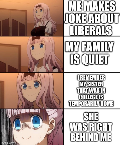 Why do girls go to college and immediately become liberal nowadays? | ME MAKES JOKE ABOUT LIBERALS; MY FAMILY IS QUIET; I REMEMBER MY SISTER THAT WAS IN COLLEGE IS TEMPORARILY HOME; SHE WAS RIGHT BEHIND ME | image tagged in chika template | made w/ Imgflip meme maker
