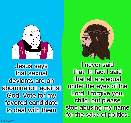 I've seen good churches that are kind and respectful to me even though I don't pass as fem. Christianity does not equal hate. | Jesus says that sexual deviants are an abomination against God. Vote for my favored candidate to deal with them; I never said that. In fact I said that all are equal under the eyes of the Lord. I forgive you, child, but please stop abusing my name for the sake of politics. | image tagged in church vs jesus | made w/ Imgflip meme maker