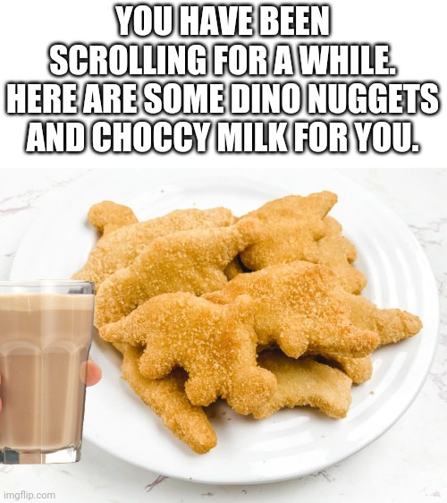 YOU HAVE BEEN SCROLLING FOR A WHILE.
HERE ARE SOME DINO NUGGETS AND CHOCCY MILK FOR YOU. | image tagged in dino nuggets,choccy milk | made w/ Imgflip meme maker