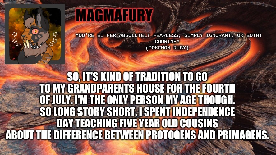 Education | SO, IT'S KIND OF TRADITION TO GO TO MY GRANDPARENTS HOUSE FOR THE FOURTH OF JULY. I'M THE ONLY PERSON MY AGE THOUGH. SO LONG STORY SHORT, I SPENT INDEPENDENCE DAY TEACHING FIVE YEAR OLD COUSINS ABOUT THE DIFFERENCE BETWEEN PROTOGENS AND PRIMAGENS. | image tagged in magmafury announcement template | made w/ Imgflip meme maker