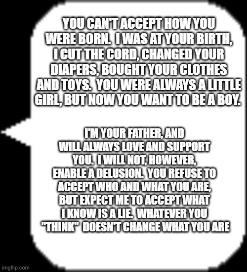 YOU CAN'T ACCEPT HOW YOU WERE BORN.  I WAS AT YOUR BIRTH, I CUT THE CORD, CHANGED YOUR DIAPERS, BOUGHT YOUR CLOTHES AND TOYS.  YOU WERE ALWAYS A LITTLE GIRL, BUT NOW YOU WANT TO BE A BOY. I'M YOUR FATHER, AND WILL ALWAYS LOVE AND SUPPORT YOU.  I WILL NOT, HOWEVER, ENABLE A DELUSION.  YOU REFUSE TO ACCEPT WHO AND WHAT YOU ARE, BUT EXPECT ME TO ACCEPT WHAT I KNOW IS A LIE.  WHATEVER YOU  "THINK"  DOESN'T CHANGE WHAT YOU ARE | image tagged in undertale speech bubble | made w/ Imgflip meme maker