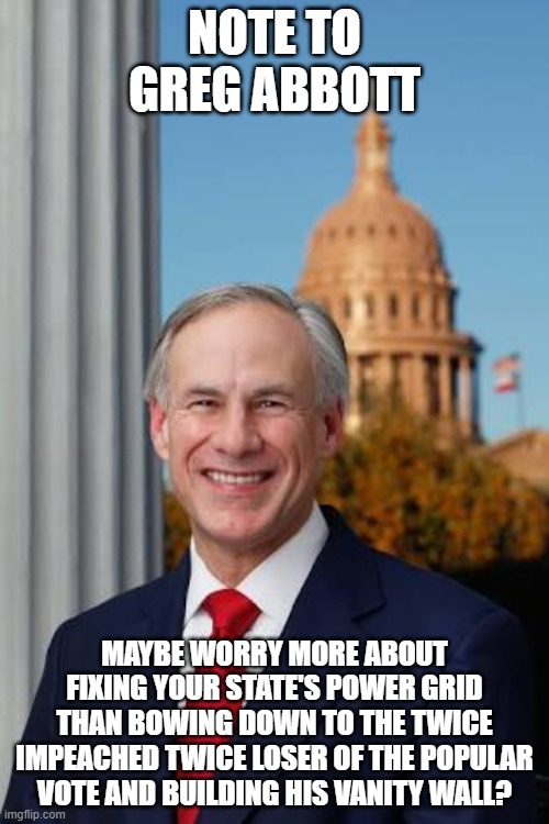 Gov. Greg Abbott | NOTE TO GREG ABBOTT; MAYBE WORRY MORE ABOUT FIXING YOUR STATE'S POWER GRID THAN BOWING DOWN TO THE TWICE IMPEACHED TWICE LOSER OF THE POPULAR VOTE AND BUILDING HIS VANITY WALL? | image tagged in gov greg abbott | made w/ Imgflip meme maker