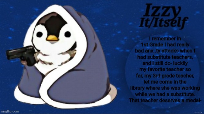 Izzy | I remember in 1st Grade I had really bad anx..ty attacks when I had substitute teachers, and I still do- luckily my favorite teacher so far, my 3rd grade teacher, let me come in the library where she was working while we had a substitute. That teacher deserves a medal- | image tagged in izzy | made w/ Imgflip meme maker