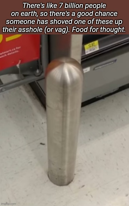 Credit to CaptainSauce for this joke | There's like 7 billion people on earth, so there's a good chance someone has shoved one of these up their asshole (or vag). Food for thought. | made w/ Imgflip meme maker