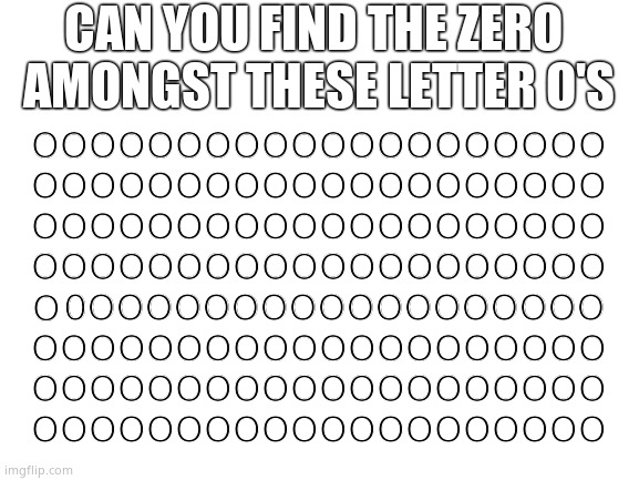 A bit harder, but still easy. |  CAN YOU FIND THE ZERO
 AMONGST THESE LETTER O'S; OOOOOOOOOOOOOOOOOOOO
OOOOOOOOOOOOOOOOOOOO
OOOOOOOOOOOOOOOOOOOO
OOOOOOOOOOOOOOOOOOOO
                                                           
OOOOOOOOOOOOOOOOOOOO
OOOOOOOOOOOOOOOOOOOO
OOOOOOOOOOOOOOOOOOOO; 0OOOOOOOOOOOOOOOOOO; O | image tagged in blank white template,memes,puzzles,find,hidden,fun | made w/ Imgflip meme maker