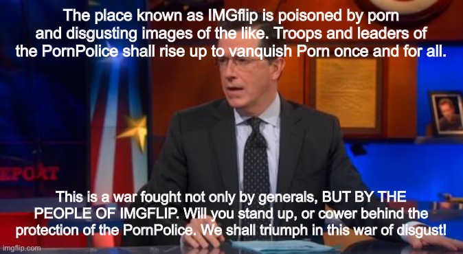 Speechless Colbert Face | The place known as IMGflip is poisoned by porn and disgusting images of the like. Troops and leaders of the PornPolice shall rise up to vanquish Porn once and for all. This is a war fought not only by generals, BUT BY THE PEOPLE OF IMGFLIP. Will you stand up, or cower behind the protection of the PornPolice. We shall triumph in this war of disgust! | image tagged in memes,speechless colbert face | made w/ Imgflip meme maker