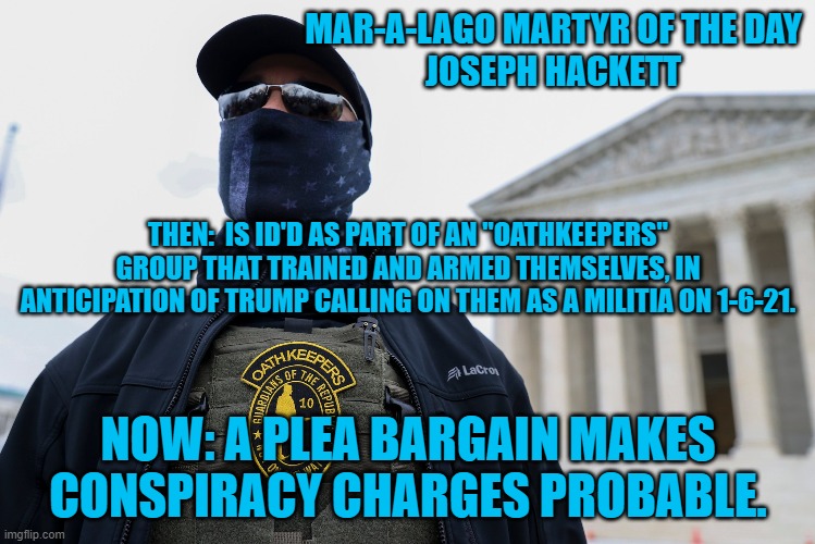 Just a normal tourist. | MAR-A-LAGO MARTYR OF THE DAY
JOSEPH HACKETT; THEN:  IS ID'D AS PART OF AN "OATHKEEPERS" GROUP THAT TRAINED AND ARMED THEMSELVES, IN ANTICIPATION OF TRUMP CALLING ON THEM AS A MILITIA ON 1-6-21. NOW: A PLEA BARGAIN MAKES CONSPIRACY CHARGES PROBABLE. | image tagged in politics | made w/ Imgflip meme maker