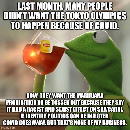 Identity politics can cure COVID | LAST MONTH, MANY PEOPLE DIDN’T WANT THE TOKYO OLYMPICS TO HAPPEN BECAUSE OF COVID. NOW, THEY WANT THE MARIJUANA PROHIBITION TO BE TOSSED OUT BECAUSE THEY SAY IT HAD A RACIST AND SEXIST EFFECT ON SHA’CARRI. IF IDENTITY POLITICS CAN BE INJECTED, COVID GOES AWAY. BUT THAT’S NONE OF MY BUSINESS. | image tagged in memes,but that's none of my business,kermit the frog,racist,drugs,olympics | made w/ Imgflip meme maker