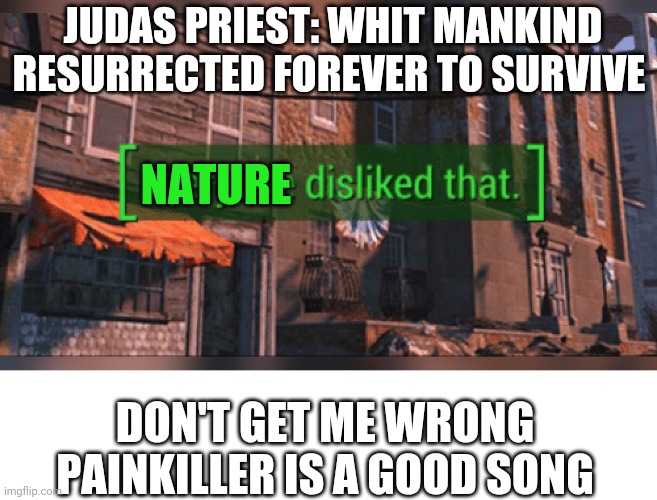 Fallout 4 Everyone Disliked That | JUDAS PRIEST: WHIT MANKIND RESURRECTED FOREVER TO SURVIVE; NATURE; DON'T GET ME WRONG PAINKILLER IS A GOOD SONG | image tagged in fallout 4 everyone disliked that | made w/ Imgflip meme maker