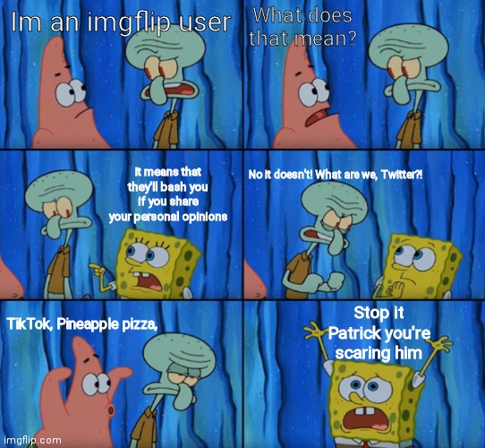 Stop it Patrick, you're scaring him! (Correct text boxes) | What does that mean? Im an imgflip user; It means that they'll bash you if you share your personal opinions; No it doesn't! What are we, Twitter?! Stop it Patrick you're scaring him; TikTok, Pineapple pizza, | image tagged in stop it patrick you're scaring him correct text boxes,i'm just saying,spongebob | made w/ Imgflip meme maker