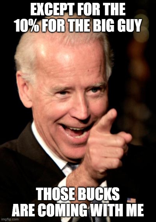 Smilin Biden Meme | EXCEPT FOR THE 10% FOR THE BIG GUY THOSE BUCKS ARE COMING WITH ME | image tagged in memes,smilin biden | made w/ Imgflip meme maker