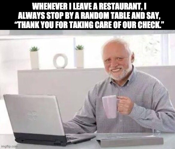Thank you | WHENEVER I LEAVE A RESTAURANT, I ALWAYS STOP BY A RANDOM TABLE AND SAY, “THANK YOU FOR TAKING CARE OF OUR CHECK.” | image tagged in harold | made w/ Imgflip meme maker