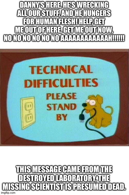 technical-difficulties-simpsons | DANNY'S HERE, HE'S WRECKING ALL OUR STUFF, AND HE HUNGERS FOR HUMAN FLESH! HELP, GET ME OUT OF HERE, GET ME OUT NOW, NO NO NO NO NO NO AAAAA | image tagged in technical-difficulties-simpsons | made w/ Imgflip meme maker