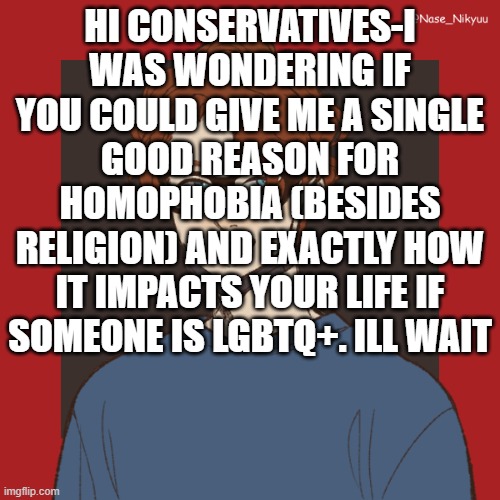 pls-gimme a reason | HI CONSERVATIVES-I WAS WONDERING IF YOU COULD GIVE ME A SINGLE GOOD REASON FOR HOMOPHOBIA (BESIDES RELIGION) AND EXACTLY HOW IT IMPACTS YOUR LIFE IF SOMEONE IS LGBTQ+. ILL WAIT | image tagged in homophobia,conservatives,religion,homosexual | made w/ Imgflip meme maker