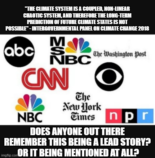 global malarkey | "THE CLIMATE SYSTEM IS A COUPLED, NON-LINEAR CHAOTIC SYSTEM, AND THEREFORE THE LONG-TERM PREDICTION OF FUTURE CLIMATE STATES IS NOT POSSIBLE" - INTERGOVERNMENTAL PANEL ON CLIMATE CHANGE 2018; DOES ANYONE OUT THERE REMEMBER THIS BEING A LEAD STORY?  OR IT BEING MENTIONED AT ALL? | image tagged in media lies | made w/ Imgflip meme maker