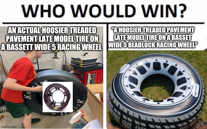 Bruh | "A HOOSIER TREADED PAVEMENT LATE MODEL TIRE ON A BASSET WIDE 5 BEADLOCK RACING WHEEL"; AN ACTUAL HOOSIER TREADED PAVEMENT LATE MODEL TIRE ON A BASSETT WIDE 5 RACING WHEEL | image tagged in who would win | made w/ Imgflip meme maker