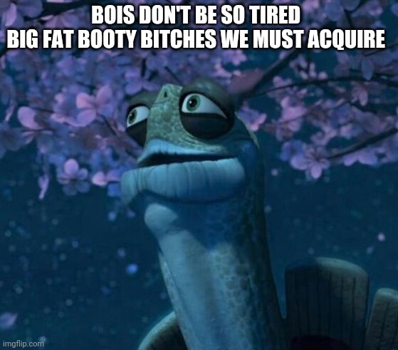 Oogway | BOIS DON'T BE SO TIRED 
BIG FAT BOOTY BITCHES WE MUST ACQUIRE | image tagged in oogway | made w/ Imgflip meme maker