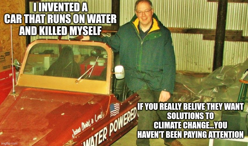 Biden's America | I INVENTED A CAR THAT RUNS ON WATER
AND KILLED MYSELF; IF YOU REALLY BELIVE THEY WANT
SOLUTIONS TO CLIMATE CHANGE...YOU HAVEN'T BEEN PAYING ATTENTION | image tagged in climate change,crooked dems | made w/ Imgflip meme maker