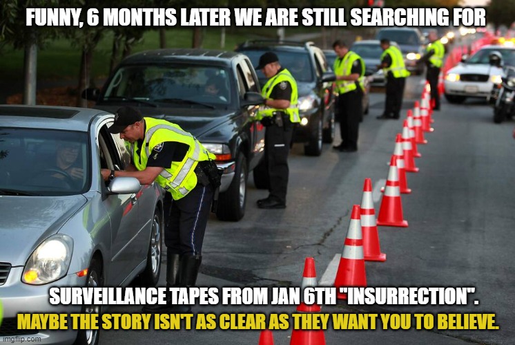 NEVER believe the media's narrative about "insurrection". | FUNNY, 6 MONTHS LATER WE ARE STILL SEARCHING FOR; SURVEILLANCE TAPES FROM JAN 6TH "INSURRECTION". MAYBE THE STORY ISN'T AS CLEAR AS THEY WANT YOU TO BELIEVE. | image tagged in police checkpoint,liberals,media lies,democrats,insurrection,biden administratioin | made w/ Imgflip meme maker