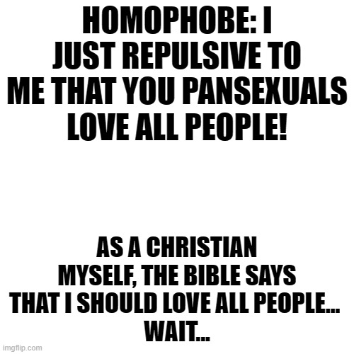 LOL xD | HOMOPHOBE: I JUST REPULSIVE TO ME THAT YOU PANSEXUALS LOVE ALL PEOPLE! AS A CHRISTIAN MYSELF, THE BIBLE SAYS THAT I SHOULD LOVE ALL PEOPLE... 
WAIT... | image tagged in memes,blank transparent square,funny,homophobe,karma,bible | made w/ Imgflip meme maker