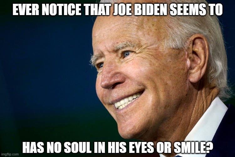 Disturbing Pic of Uncle Joe | EVER NOTICE THAT JOE BIDEN SEEMS TO; HAS NO SOUL IN HIS EYES OR SMILE? | image tagged in joe biden smile,democrats,liberals,dimwits,fake president,empty eyes | made w/ Imgflip meme maker