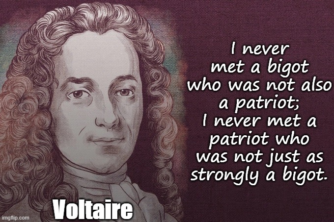 I was raised by patriots, I know this all too well. | I never met a bigot who was not also a patriot;
I never met a patriot who was not just as strongly a bigot. Voltaire | image tagged in voltaire,patriotism,bigotry,they're the same picture | made w/ Imgflip meme maker