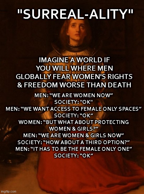 14th Century Rat | "SURREAL-ALITY"; IMAGINE A WORLD IF YOU WILL WHERE MEN GLOBALLY FEAR WOMEN'S RIGHTS & FREEDOM WORSE THAN DEATH; MEN: “WE ARE WOMEN NOW”
SOCIETY: "OK"
MEN: “WE WANT ACCESS TO FEMALE ONLY SPACES”
SOCIETY: “OK”
WOMEN: “BUT WHAT ABOUT PROTECTING WOMEN & GIRLS?”
MEN: “WE ARE WOMEN & GIRLS NOW”
SOCIETY: “HOW ABOUT A THIRD OPTION?”
MEN: “IT HAS TO BE THE FEMALE ONLY ONE”
SOCIETY: “OK” | image tagged in let it go,patriarchy,cult,dumb and dumber | made w/ Imgflip meme maker