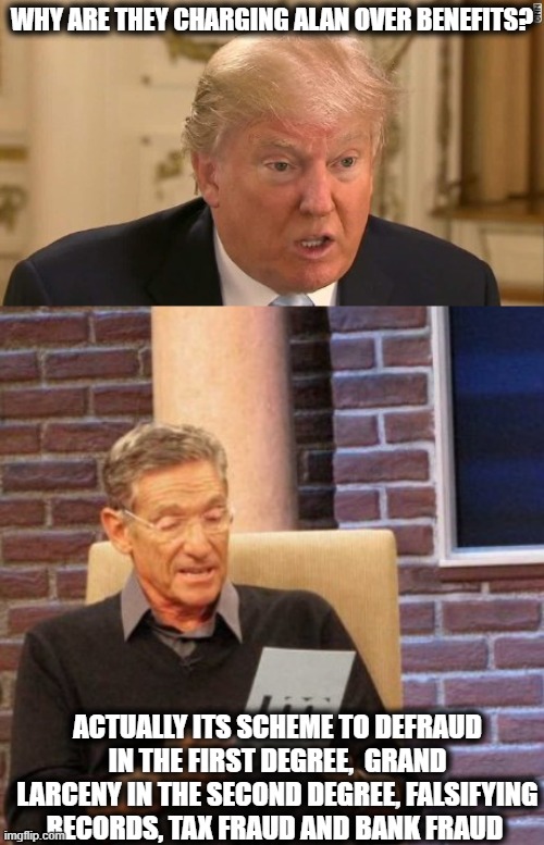 The day trump gets cuffed and fingerprinted will be a great day for "Law and Order" in America. | WHY ARE THEY CHARGING ALAN OVER BENEFITS? ACTUALLY ITS SCHEME TO DEFRAUD IN THE FIRST DEGREE,  GRAND LARCENY IN THE SECOND DEGREE, FALSIFYING RECORDS, TAX FRAUD AND BANK FRAUD | image tagged in memes,maury lie detector,criminal,lock him up,fraud,liar | made w/ Imgflip meme maker