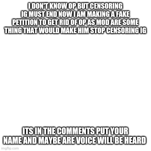 Blank Transparent Square | I DON'T KNOW OP BUT CENSORING IG MUST END NOW I AM MAKING A FAKE PETITION TO GET RID OF OP AS MOD ARE SOME THING THAT WOULD MAKE HIM STOP CENSORING IG; ITS IN THE COMMENTS PUT YOUR NAME AND MAYBE ARE VOICE WILL BE HEARD | image tagged in memes,blank transparent square | made w/ Imgflip meme maker