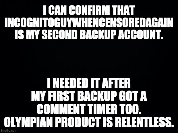 Hello everyone brought here by Pepe Party trolls trying to take my old memes out of context so they can manufacture a scandal. | I CAN CONFIRM THAT INCOGNITOGUYWHENCENSOREDAGAIN IS MY SECOND BACKUP ACCOUNT. I NEEDED IT AFTER MY FIRST BACKUP GOT A COMMENT TIMER TOO. OLYMPIAN PRODUCT IS RELENTLESS. | image tagged in black background | made w/ Imgflip meme maker