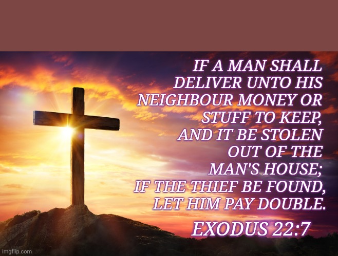 Prayer |  IF A MAN SHALL 
DELIVER UNTO HIS 
NEIGHBOUR MONEY OR 
STUFF TO KEEP, 
AND IT BE STOLEN 
OUT OF THE 
MAN'S HOUSE; 
IF THE THIEF BE FOUND,
LET HIM PAY DOUBLE. EXODUS 22:7 | image tagged in jesus on the cross | made w/ Imgflip meme maker