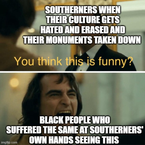 You think this is funny? | SOUTHERNERS WHEN THEIR CULTURE GETS HATED AND ERASED AND THEIR MONUMENTS TAKEN DOWN; BLACK PEOPLE WHO SUFFERED THE SAME AT SOUTHERNERS' OWN HANDS SEEING THIS | image tagged in you think this is funny,memes,political meme | made w/ Imgflip meme maker