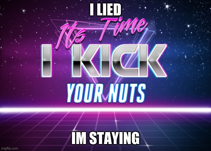 Its Time I Kick Your Nuts | I LIED; IM STAYING | image tagged in its time i kick your nuts | made w/ Imgflip meme maker