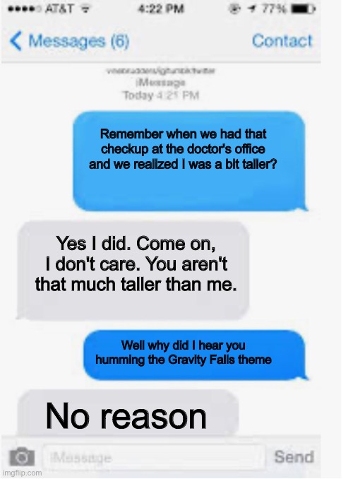 A convo between twins | Remember when we had that checkup at the doctor's office and we realized I was a bit taller? Yes I did. Come on, I don't care. You aren't that much taller than me. Well why did I hear you humming the Gravity Falls theme; No reason | image tagged in blank text conversation,gravity falls | made w/ Imgflip meme maker