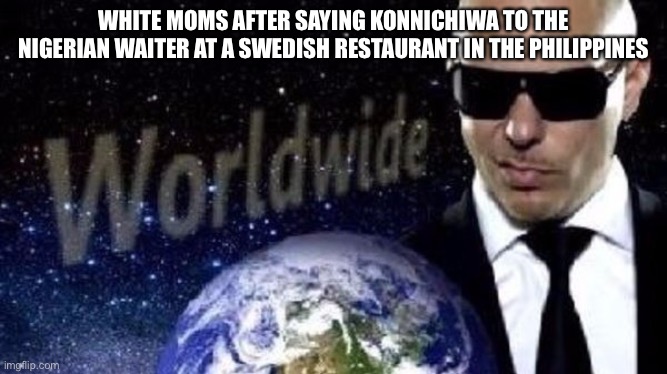 Mr Worldwide | WHITE MOMS AFTER SAYING KONNICHIWA TO THE NIGERIAN WAITER AT A SWEDISH RESTAURANT IN THE PHILIPPINES | image tagged in mr worldwide | made w/ Imgflip meme maker