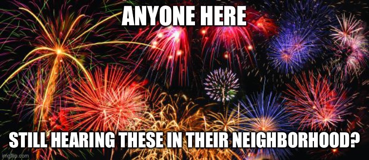 lol i am | ANYONE HERE; STILL HEARING THESE IN THEIR NEIGHBORHOOD? | image tagged in colorful fireworks | made w/ Imgflip meme maker