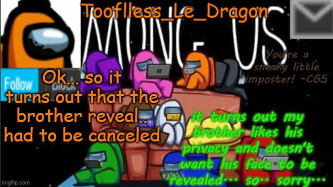 Sorry guys... It's cancelled.. | Ok... so it turns out that the brother reveal.. had to be canceled; it turns out my brother likes his privacy and doesn't want his face to be revealed... so.. sorry... | image tagged in tooflless_le_dragon announcement template among us | made w/ Imgflip meme maker