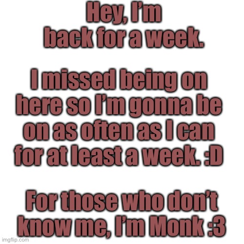 I’m back for a bit! |  Hey, I’m back for a week. I missed being on here so I’m gonna be on as often as I can for at least a week. :D; For those who don’t know me, I’m Monk :3 | image tagged in memes,blank transparent square | made w/ Imgflip meme maker