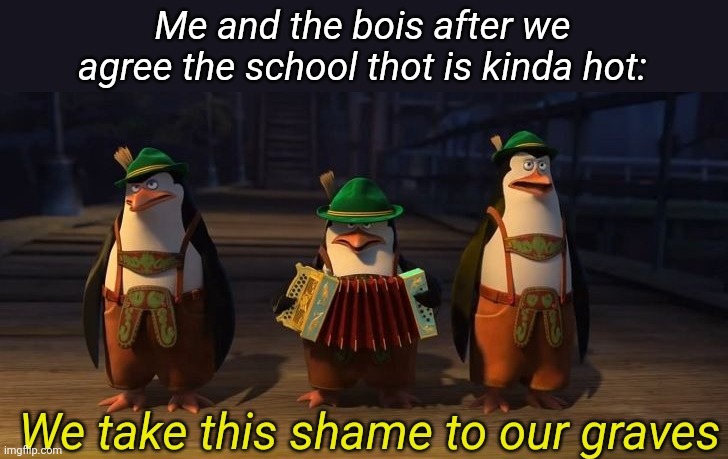 We take this shame to our graves | Me and the bois after we agree the school thot is kinda hot: | image tagged in we take this shame to our graves | made w/ Imgflip meme maker