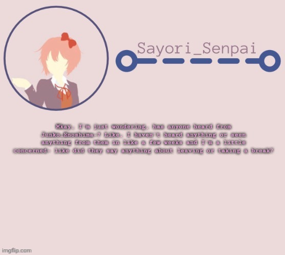 Sayori Temp | Mkay, I'm just wondering, has anyone heard from Junko_Enoshima-? Like, I haven't heard anything or seen anything from them in like a few weeks and I'm a little concerned- like did they say anything about leaving or taking a break? | image tagged in sayori temp | made w/ Imgflip meme maker
