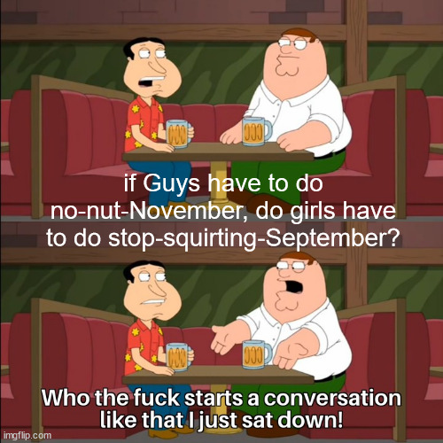 Who the F*** starts a conversation like that | if Guys have to do no-nut-November, do girls have to do stop-squirting-September? | image tagged in memes,family guy,funny,nsfw,dank memes | made w/ Imgflip meme maker