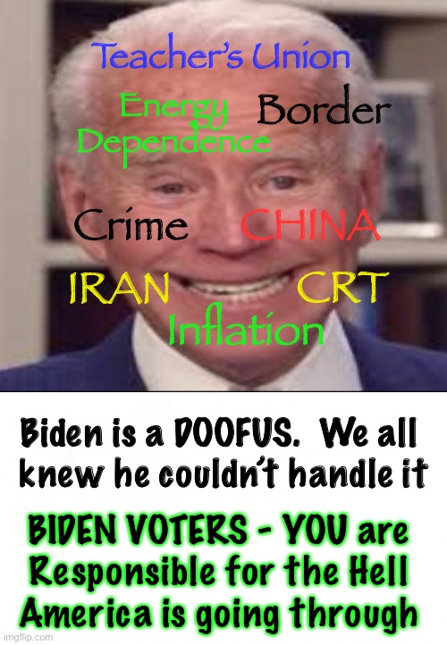 It ain’t HIS fault | Teacher’s Union; Energy Dependence; Border; CHINA; Crime; IRAN; CRT; Inflation; Biden is a DOOFUS.  We all 
knew he couldn’t handle it; BIDEN VOTERS - YOU are 
Responsible for the Hell 
America is going through | image tagged in biden hates america,dems are marxists,power control money,dem voters screwed usa,why do you idiots love marxism,kma | made w/ Imgflip meme maker