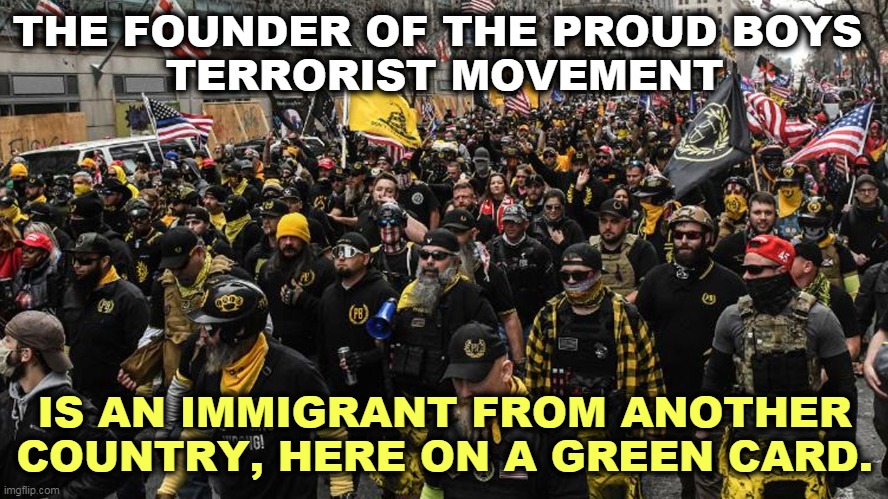 An All-American? No. | THE FOUNDER OF THE PROUD BOYS 
TERRORIST MOVEMENT; IS AN IMMIGRANT FROM ANOTHER COUNTRY, HERE ON A GREEN CARD. | image tagged in proud,boys,racist,terrorist,immigrant | made w/ Imgflip meme maker