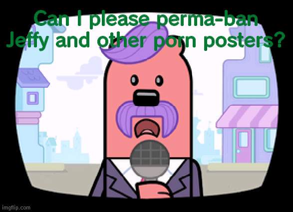 PLEASEEEEEEE | Can I please perma-ban Jeffy and other porn posters? | image tagged in wuzzleburge news reporter | made w/ Imgflip meme maker