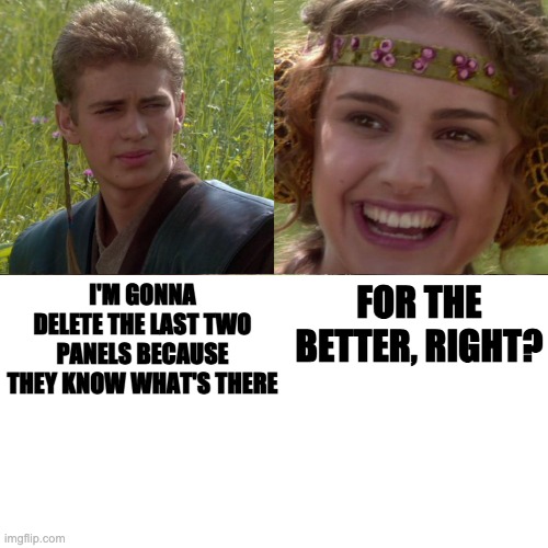 for the better, right? | FOR THE BETTER, RIGHT? I'M GONNA DELETE THE LAST TWO PANELS BECAUSE THEY KNOW WHAT'S THERE | image tagged in anakin padme 4 panel | made w/ Imgflip meme maker