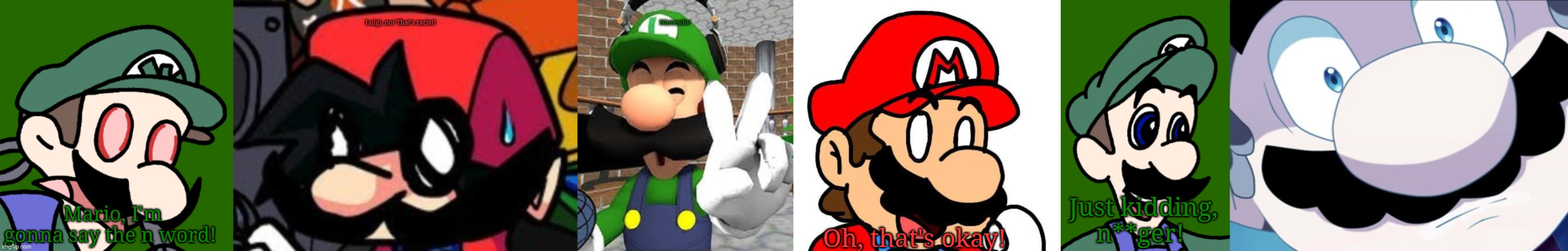 Nintendo! | Luigi, no! That's racist! Mario, I'm gonna say the n word! Nintendo! Oh, that's okay! Just kidding, n**ger! | made w/ Imgflip meme maker