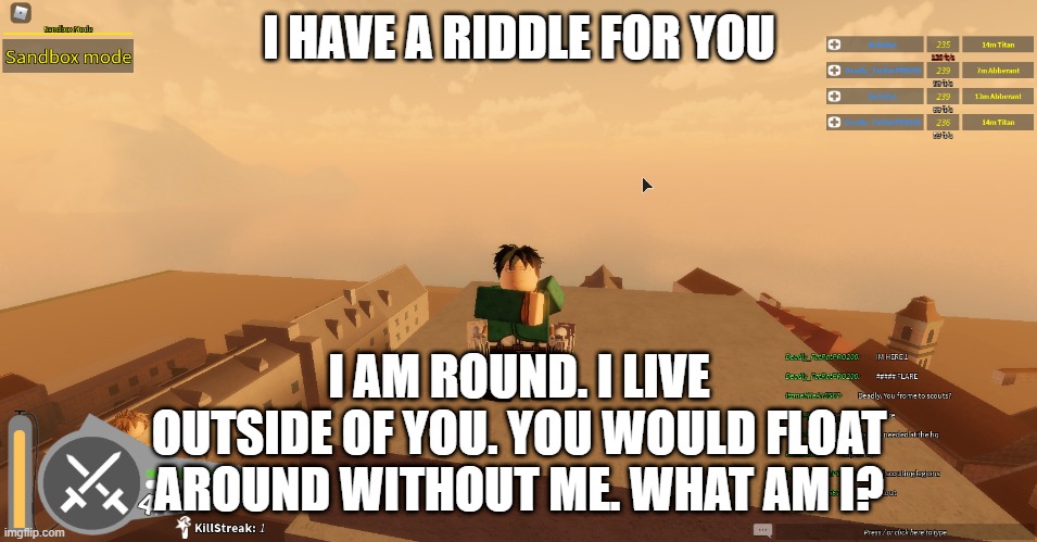 I HAVE A RIDDLE FOR YOU; I AM ROUND. I LIVE OUTSIDE OF YOU. YOU WOULD FLOAT AROUND WITHOUT ME. WHAT AM I? | made w/ Imgflip meme maker